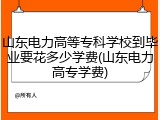 山东电力高等专科学校到毕业要花多少学费(山东电力高专学费)