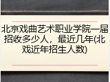 北京戏曲艺术职业学院一届招收多少人，最近几年(北戏近年招生人数)
