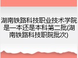 湖南铁路科技职业技术学院是一本还是本科第二批(湖南铁路科技职院批次)