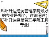 郑州升达经贸管理学院最好的专业是哪个，详细阐述(郑州升达经贸管理学院王牌专业)