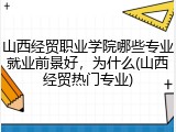 山西经贸职业学院哪些专业就业前景好，为什么(山西经贸热门专业)