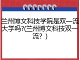 兰州博文科技学院是双一流大学吗?(兰州博文科技双一流？)