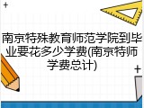 南京特殊教育师范学院到毕业要花多少学费(南京特师学费总计)