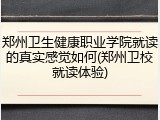 郑州卫生健康职业学院就读的真实感觉如何(郑州卫校就读体验)