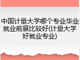 中国计量大学哪个专业毕业就业前景比较好(计量大学好就业专业)