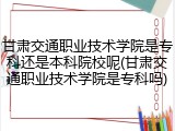 甘肃交通职业技术学院是专科还是本科院校呢(甘肃交通职业技术学院是专科吗)