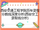 西安交通工程学院历年录取分数线深度分析(西安交工录取线分析)