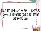 潞安职业技术学院一般要多少分才能录取(潞安职院录取分数线)