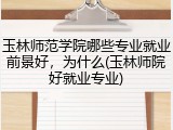 玉林师范学院哪些专业就业前景好，为什么(玉林师院好就业专业)