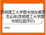 昆明理工大学图书馆在哪里，怎么样(昆明理工大学图书馆位置评价)
