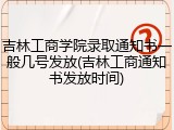 吉林工商学院录取通知书一般几号发放(吉林工商通知书发放时间)