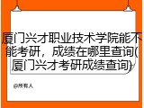 厦门兴才职业技术学院能不能考研，成绩在哪里查询(厦门兴才考研成绩查询)