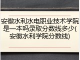 安徽水利水电职业技术学院是一本吗录取分数线多少(安徽水利学院分数线)