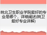 皖北卫生职业学院最好的专业是哪个，详细阐述(皖卫最好专业详解)