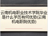 云南机电职业技术学院毕业是什么学历有何优势(云南机电职院优势)