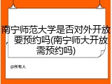 南宁师范大学是否对外开放，要预约吗(南宁师大开放需预约吗)