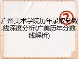 广州美术学院历年录取分数线深度分析(广美历年分数线解析)