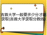 吉首大学一般要多少分才能录取(吉首大学录取分数线)