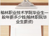 榆林职业技术学院毕业生一般年薪多少钱(榆林职院毕业生薪资)