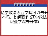 辽宁政法职业学院可以专升本吗，如何操作(辽宁政法职业学院专升本)