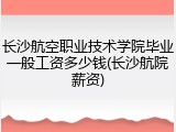 长沙航空职业技术学院毕业一般工资多少钱(长沙航院薪资)
