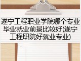 遂宁工程职业学院哪个专业毕业就业前景比较好(遂宁工程职院好就业专业)