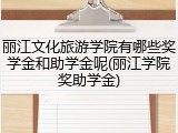 丽江文化旅游学院有哪些奖学金和助学金呢(丽江学院奖助学金)