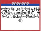 六盘水幼儿师范高等专科学校哪些专业就业前景好，为什么(六盘水幼专好就业专业)
