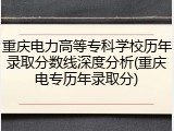 重庆电力高等专科学校历年录取分数线深度分析(重庆电专历年录取分)