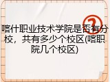 喀什职业技术学院是否有分校，共有多少个校区(喀职院几个校区)
