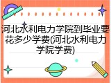 河北水利电力学院到毕业要花多少学费(河北水利电力学院学费)
