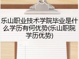乐山职业技术学院毕业是什么学历有何优势(乐山职院学历优势)