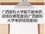 广西医科大学能不能考研，成绩在哪里查询(广西医科大学考研成绩查询)