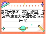 康复大学图书馆在哪里，怎么样(康复大学图书馆位置评价)