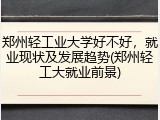 郑州轻工业大学好不好，就业现状及发展趋势(郑州轻工大就业前景)