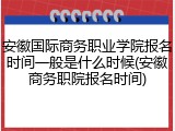 安徽国际商务职业学院报名时间一般是什么时候(安徽商务职院报名时间)