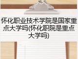怀化职业技术学院是国家重点大学吗(怀化职院是重点大学吗)