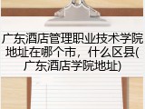 广东酒店管理职业技术学院地址在哪个市，什么区县(广东酒店学院地址)