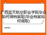 广西蓝天航空职业学院毕业如何调档案呢(毕业档案如何调取)
