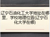 辽宁石油化工大学地址在哪里，学校地理位置(辽宁石化大学在哪)