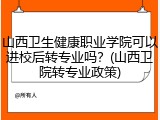 山西卫生健康职业学院可以进校后转专业吗？(山西卫院转专业政策)