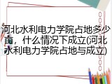 河北水利电力学院占地多少亩，什么情况下成立(河北水利电力学院占地与成立)