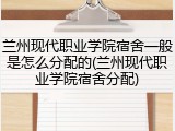 兰州现代职业学院宿舍一般是怎么分配的(兰州现代职业学院宿舍分配)