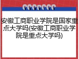 安徽工商职业学院是国家重点大学吗(安徽工商职业学院是重点大学吗)
