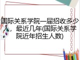 国际关系学院一届招收多少人，最近几年(国际关系学院近年招生人数)