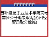 苏州经贸职业技术学院高考需多少分能录取呢(苏州经贸录取分数线)