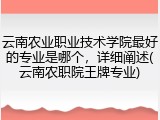 云南农业职业技术学院最好的专业是哪个，详细阐述(云南农职院王牌专业)