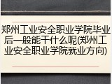 郑州工业安全职业学院毕业后一般能干什么呢(郑州工业安全职业学院就业方向)