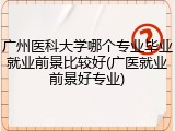 广州医科大学哪个专业毕业就业前景比较好(广医就业前景好专业)