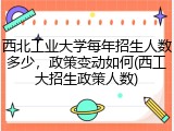西北工业大学每年招生人数多少，政策变动如何(西工大招生政策人数)